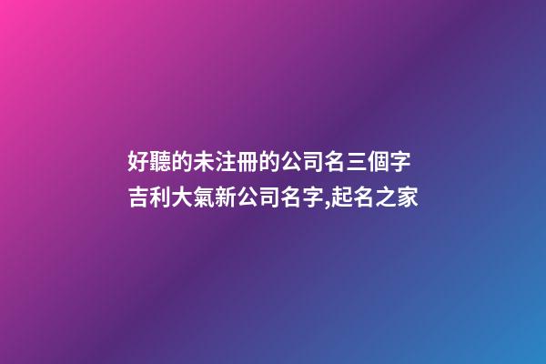 好聽的未注冊的公司名三個字 吉利大氣新公司名字,起名之家-第1張-公司起名-玄機派